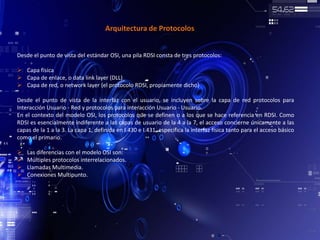 Arquitectura de Protocolos
Desde el punto de vista del estándar OSI, una pila RDSI consta de tres protocolos:
 Capa física
 Capa de enlace, o data link layer (DLL)
 Capa de red, o network layer (el protocolo RDSI, propiamente dicho)
Desde el punto de vista de la interfaz con el usuario, se incluyen sobre la capa de red protocolos para
Interacción Usuario - Red y protocolos para interacción Usuario - Usuario.
En el contexto del modelo OSI, los protocolos que se definen o a los que se hace referencia en RDSI. Como
RDSI es esencialmente indiferente a las capas de usuario de la 4 a la 7, el acceso concierne únicamente a las
capas de la 1 a la 3. La capa 1, definida en I.430 e I.431, especifica la interfaz física tanto para el acceso básico
como el primario.
 Las diferencias con el modelo OSI son:
 Múltiples protocolos interrelacionados.
 Llamadas Multimedia.
 Conexiones Multipunto.
 
