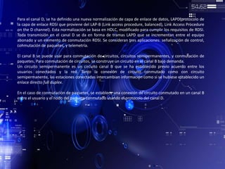 Para el canal D, se ha definido una nueva normalización de capa de enlace de datos, LAPD(protocolo de
la capa de enlace RDSI que proviene del LAP-B (Link access procedure, balanced), Link Access Procedure
on the D channel). Esta normalización se basa en HDLC, modificado para cumplir los requisitos de RDSI.
Toda transmisión en el canal D se da en forma de tramas LAPD que se incrementan entre el equipo
abonado y un elemento de conmutación RDSI. Se consideran tres aplicaciones: señalización de control,
conmutación de paquetes, y telemetría.
El canal B se puede usar para conmutación de circuitos, circuitos semipermanentes, y conmutación de
paquetes. Para conmutación de circuitos, se construye un circuito en el canal B bajo demanda.
Un circuito semipermanente es un circuito canal B que se ha establecido previo acuerdo entre los
usuarios conectados y la red. Tanto la conexión de circuito conmutado como con circuito
semipermanente, las estaciones conectadas intercambian información como si se hubiese establecido un
enlace directo full duplex.
En el caso de conmutación de paquetes, se establece una conexión de circuito conmutado en un canal B
entre el usuario y el nodo del paquete conmutado usando el protocolo del canal D.
 