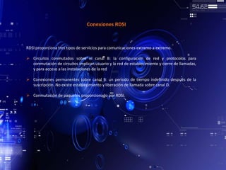 Conexiones RDSI
RDSI proporciona tres tipos de servicios para comunicaciones extremo a extremo.
 Circuitos conmutados sobre el canal B: la configuración de red y protocolos para
conmutación de circuitos implican usuario y la red de establecimiento y cierre de llamadas,
y para acceso a las instalaciones de la red
 Conexiones permanentes sobre canal B: un periodo de tiempo indefinido después de la
suscripción. No existe establecimiento y liberación de llamada sobre canal D.
 Conmutación de paquetes proporcionado por RDSI.
 