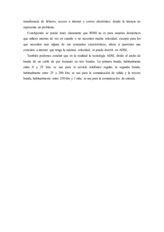 transferencia de ficheros, acceso a internet y correo electrónico, donde la latencia no
representa un problema.
Concluyendo se puede tener claramente que RDSI no es para usuarios domésticos
que utilicen internet de vez en cuando o no necesiten mucha velocidad, excepto para los
que necesiten usar alguna de sus avanzadas características, ahora si queremos una
conexión a internet que tenga la máxima velocidad, se puede invertir en ADSL.
También podemos concluir que en la realidad la tecnología ADSL divide el ancho de
banda de un cable de par trenzado en tres bandas. La primera banda, habitualmente
entre 0 y 25 khz, se usa para el servicio telefónico regular, la segunda banda,
habitualmente entre 25 y 200 khz, se usa para la comunicación de salida y la tercera
banda, habitualmente entre 250 khz y 1 mhz, se usa para la comunicación de entrada.
 