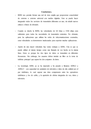 Conclusiones.
- RDSI nos permite formar una red de área amplia que proporcione conectividad
de extremo a extremo universal con medios digitales. Esto se puede hacer
integrando todos los servicios de transmisión diferentes en uno, sin añadir nuevos
enlaces o líneas de abonado.
- Cuando se diseño la RDSI, las velocidades de 64 kbps a 1544 mbps eran
suficientes para todas las necesidades de transmisión existentes. No obstante,
para las aplicaciones que utilizan las redes de telecomunicaciones avanzadas,
estas velocidades se demostraron inadecuadas para soportar muchas aplicaciones.
- Aparte de una mayor velocidad, hay varias ventajas a ADSL. Una es que se
puede utilizar al mismo tiempo como una llamada de voz hecho en la misma
línea. Estos es porque los dos tipos de datos se transmiten en diferentes
frecuencias. Sin embargo, los usuarios deben instalar un filtro en la toma de
teléfono principal que separa los dos conjuntos de datos.
- La tecnología ADSL ya se ha mejorado y ha pasado a llamarse ADSL2 y
ADSL2+ con capacidad de suministro de televisión y video de alta calidad por el
par telefónico, lo cual supone una dura competencia entre los operadores
telefónicos y los de cable, y la aparición de ofertas integradas de voz, datos y
televisión.
 