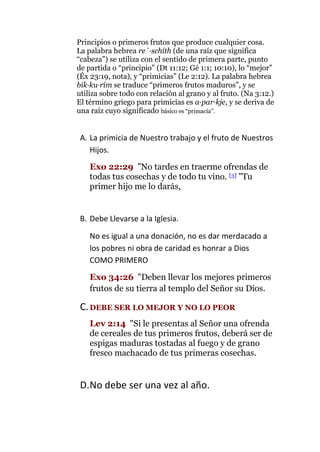 Principios o primeros frutos que produce cualquier cosa. La palabra hebrea re´·schíth (de una raíz que significa “cabeza”) se utiliza con el sentido de primera parte, punto de partida o “principio” (Dt 11:12; Gé 1:1; 10:10), lo “mejor” (Éx 23:19, nota), y “primicias” (Le 2:12). La palabra hebrea bik·ku·rím se traduce “primeros frutos maduros”, y se utiliza sobre todo con relación al grano y al fruto. (Na 3:12.) El término griego para primicias es a·par·kje, y se deriva de una raíz cuyo significado básico es “primacía”. 
A. La primicia de Nuestro trabajo y el fruto de Nuestros Hijos. 
Exo 22:29 "No tardes en traerme ofrendas de todas tus cosechas y de todo tu vino. [3] "Tu primer hijo me lo darás, 
B. Debe Llevarse a la Iglesia. 
No es igual a una donación, no es dar merdacado a los pobres ni obra de caridad es honrar a Dios COMO PRIMERO 
Exo 34:26 "Deben llevar los mejores primeros frutos de su tierra al templo del Señor su Dios. 
C. DEBE SER LO MEJOR Y NO LO PEOR 
Lev 2:14 "Si le presentas al Señor una ofrenda de cereales de tus primeros frutos, deberá ser de espigas maduras tostadas al fuego y de grano fresco machacado de tus primeras cosechas. 
D. No debe ser una vez al año.  
