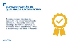 ELEVADO PADRÃO DE
QUALIDADE RECONHECIDO
Nossos principais hospitais são
nacionalmente e internacionalmente
certificados. De acordo com nossa
estratégia de melhoria contínua na
qualidade médica-assistencial, a meta
é de certificação de todos os hospitais.
 
