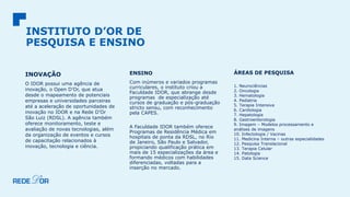 INSTITUTO D’OR DE
PESQUISA E ENSINO
INOVAÇÃO
O IDOR possui uma agência de
inovação, o Open D’Or, que atua
desde o mapeamento de potenciais
empresas e universidades parceiras
até a aceleração de oportunidades de
inovação no IDOR e na Rede D’Or
São Luiz (RDSL). A agência também
oferece monitoramento, teste e
avaliação de novas tecnologias, além
da organização de eventos e cursos
de capacitação relacionados à
inovação, tecnologia e ciência.
ENSINO
Com inúmeros e variados programas
curriculares, o instituto criou a
Faculdade IDOR, que abrange desde
programas de especialização até
cursos de graduação e pós-graduação
stricto sensu, com reconhecimento
pela CAPES.
A Faculdade IDOR também oferece
Programas de Residência Médica em
hospitais de ponta da RDSL, no Rio
de Janeiro, São Paulo e Salvador,
propiciando qualificação prática em
mais de 15 especializações da área e
formando médicos com habilidades
diferenciadas, voltadas para a
inserção no mercado.
ÁREAS DE PESQUISA
1. Neurociências
2. Oncologia
3. Hematologia
4. Pediatria
5. Terapia Intensiva
6. Cardiologia
7. Hepatologia
8. Gastroenterologia
9. Imagem – Modelos processamento e
análises de imagens
10. Infectologia / Vacinas
11. Medicina Interna – outras especialidades
12. Pesquisa Translacional
13. Terapia Celular
14. Patologia
15. Data Science
 
