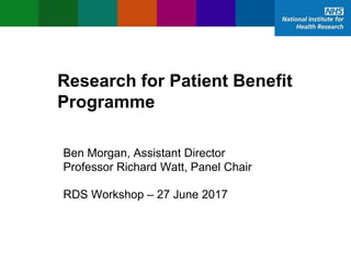 Research for Patient Benefit
Programme
Ben Morgan, Assistant Director
Professor Richard Watt, Panel Chair
RDS Workshop – 27 June 2017
 