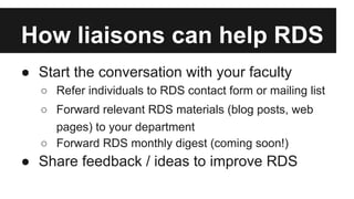 How liaisons can help RDS
● Start the conversation with your faculty
○ Refer individuals to RDS contact form or mailing list
○ Forward relevant RDS materials (blog posts, web
pages) to your department
○ Forward RDS monthly digest (coming soon!)
● Share feedback / ideas to improve RDS
 