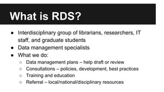 What is RDS?
● Interdisciplinary group of librarians, researchers, IT
staff, and graduate students
● Data management specialists
● What we do:
○ Data management plans – help draft or review
○ Consultations – policies, development, best practices
○ Training and education
○ Referral – local/national/disciplinary resources
 