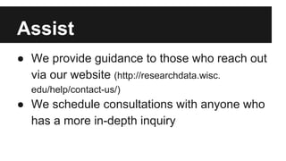 Assist
● We provide guidance to those who reach out
via our website (http://researchdata.wisc.
edu/help/contact-us/)
● We schedule consultations with anyone who
has a more in-depth inquiry
 