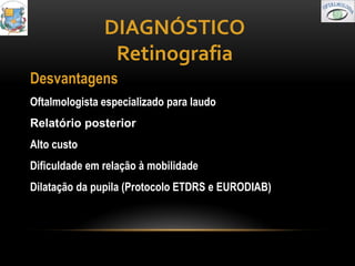 DIAGNÓSTICO
                Retinografia
Desvantagens
Oftalmologista especializado para laudo
Relatório posterior
Alto custo
Dificuldade em relação à mobilidade
Dilatação da pupila (Protocolo ETDRS e EURODIAB)
 
