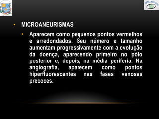 • MICROANEURISMAS
  • Aparecem como pequenos pontos vermelhos
    e arredondados. Seu número e tamanho
    aumentam progressivamente com a evolução
    da doença, aparecendo primeiro no pólo
    posterior e, depois, na média periferia. Na
    angiografia,   aparecem    como     pontos
    hiperfluorescentes nas fases venosas
    precoces.
 