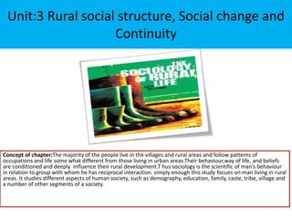Unit:3 Rural social structure, Social change and
Continuity
Concept of chapter:The majority of the people live in the villages and rural areas and follow patterns of
occupations and life some what different from those living in urban areas.Their behaviour,way of life, and beliefs
are conditioned and deeply influence their rural development.T hus sociology is the scientific of man’s behaviour
in relation to group with whom he has reciprocal interaction. simply enough this study focues on man living in rural
areas. It studies different aspects of human society, such as demography, education, family, caste, tribe, village and
a number of other segments of a society.
 