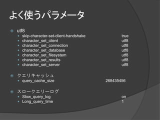 よく使うパラメータ
   utf8
       skip-character-set-client-handshake          true
       character_set_client                         utf8
       character_set_connection                     utf8
       character_set_database                       utf8
       character_set_filesystem                     utf8
       character_set_results                        utf8
       character_set_server                         utf8

   クエリキャッシュ
     query_cache_size                        268435456

   スロークエリーログ
     Slow_query_log                                 on
     Long_query_time                                1
 