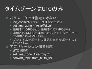 タイムゾーンはUTCのみ
   パラメータでは指定できない
     init_connectパラメータは指定できる
     set time_zone = ‘Asia/Tokyo’
     適用されるRDSと、適用されないRDSが?
     適用されるRDSで運用したらフェイルオーバー
      で適用されないRDSに…
     プレミアムサポートに確認したらサポートして
      いないと…
   アプリケーション側で対応
     UTCで開発
     set time_zone ‘Asia/Tokyo’
     convert_tz(dt, from_tz, to_tz)
 