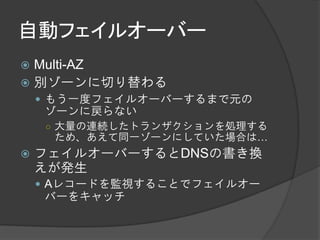 自動フェイルオーバー
 Multi-AZ
 別ゾーンに切り替わる
     もう一度フェイルオーバーするまで元の
    ゾーンに戻らない
    ○ 大量の連続したトランザクションを処理する
     ため、あえて同一ゾーンにしていた場合は…
   フェイルオーバーするとDNSの書き換
    えが発生
     Aレコードを監視することでフェイルオー
    バーをキャッチ
 