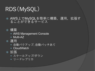 RDS（MySQL）
   AWS上でMySQLを簡単に構築、運用、拡張す
    ることができるサービス

   構築
     AWS Management Console
     Multi-AZ
   運用
     自動バクアップ, 自動パッチあて
     CloudWatch
   拡張
     スケールアップ/ダウン
     リードレプリカ
 