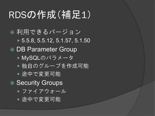 RDSの作成（補足1）
   利用できるバージョン
     5.5.8, 5.5.12, 5.1.57, 5.1.50
   DB Parameter Group
     MySQLのパラメータ
     独自のグループを作成可能
     途中で変更可能
   Security Groups
     ファイアウォール
     途中で変更可能
 