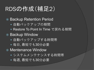 RDSの作成（補足2）
   Backup Retention Period
     自動バックアップの期間
     Restore To Point In Time で戻れる期間
   Backup Window
     自動バックアップする時間帯
     毎日, 最短でも30分必要
   Mentenance Window
     システムメンテナンスする時間帯
     毎週, 最短でも30分必要
 