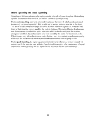 11
Route signalling and speed signalling
Signalling of British origin generally conforms to the principle of route signalling. Most railway
systems around the world, however, use what is known as speed signalling.
Under route signalling, a driver is informed which route the train will take beyond each signal
(unless only one route is possible). This is achieved by a route indicator attached to the signal.
The driver uses his route knowledge, reinforced by speed restriction signs fixed at the line side,
to drive the train at the correct speed for the route to be taken. This method has the disadvantage
that the driver may be unfamiliar with a route onto which he has been diverted due to some
emergency condition. Several accidents have been caused by this alone. For this reason, in the
UK drivers are only allowed to drive on routes that they have been trained on and must regularly
travel over the lesser used diversionary routes to keep their route knowledge up to date.
Under speed signalling, the signal aspect informs the driver at what speed he may proceed, but
not necessarily the route the train will take. Speed signalling requires a far greater range of signal
aspects than route signalling, but less dependence is placed on drivers' route knowledge.
 
