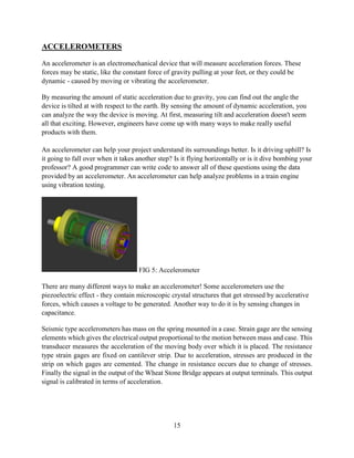 15
ACCELEROMETERS
An accelerometer is an electromechanical device that will measure acceleration forces. These
forces may be static, like the constant force of gravity pulling at your feet, or they could be
dynamic - caused by moving or vibrating the accelerometer.
By measuring the amount of static acceleration due to gravity, you can find out the angle the
device is tilted at with respect to the earth. By sensing the amount of dynamic acceleration, you
can analyze the way the device is moving. At first, measuring tilt and acceleration doesn't seem
all that exciting. However, engineers have come up with many ways to make really useful
products with them.
An accelerometer can help your project understand its surroundings better. Is it driving uphill? Is
it going to fall over when it takes another step? Is it flying horizontally or is it dive bombing your
professor? A good programmer can write code to answer all of these questions using the data
provided by an accelerometer. An accelerometer can help analyze problems in a train engine
using vibration testing.
FIG 5: Accelerometer
There are many different ways to make an accelerometer! Some accelerometers use the
piezoelectric effect - they contain microscopic crystal structures that get stressed by accelerative
forces, which causes a voltage to be generated. Another way to do it is by sensing changes in
capacitance.
Seismic type accelerometers has mass on the spring mounted in a case. Strain gage are the sensing
elements which gives the electrical output proportional to the motion between mass and case. This
transducer measures the acceleration of the moving body over which it is placed. The resistance
type strain gages are fixed on cantilever strip. Due to acceleration, stresses are produced in the
strip on which gages are cemented. The change in resistance occurs due to change of stresses.
Finally the signal in the output of the Wheat Stone Bridge appears at output terminals. This output
signal is calibrated in terms of acceleration.
 