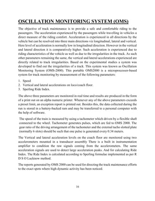 16
OSCILLATION MONITORING SYSTEM (OMS)
The objective of track maintenance is to provide a safe and comfortable riding to the
passengers. The acceleration experienced by the passengers while travelling in vehicles a
direct measure of the riding comfort. Acceleration is experienced in all directions by the
vehicle but can be resolved into three main directions viz longitudinal, lateral and vertical.
Here level of acceleration is normally low in longitudinal direction. However in the vertical
and lateral direction it is comparatively higher. Such acceleration is experienced due to
riding characteristics of the vehicle as well as due to the irregularities in the track. As such
other parameters remaining the same, the vertical and lateral accelerations experienced are
directly related to track irregularities. Based on the experimental studies a system was
developed to find out the irregularities of a track. This system was known as Oscillation
Monitoring System (OMS-2000). This portable OMS2000 is a microprocessor-based
system for track monitoring by measurement of the following parameters:
1. Speed
2. Vertical and lateral accelerations on loco/coach floor.
3. Sperling Ride Index.
The above three parameters are monitored in real time and results are produced in the form
of a print out on an alpha numeric printer. Whenever any of the above parameters exceeds
a preset limit, an exception report is printed out. Besides this, the data collected during the
run is stored in a battery-backed ram and may be transferred to a personal computer with
the help of software.
The speed of the train is measured by using a tachometer which driven by a flexible shaft
connected to the wheel. Tachometer generates pulses, which are fed to OMS 2000. The
gear ratio of the driving arrangement of the tachometer and the external tacho slotted plate
(normally 6 slots) should be such that one pulse is generated every 0.34 meters.
The Vertical and lateral acceleration levels on the coach floor are monitored using two
accelerometers mounted in a transducer assembly There is a built in instrumentation
amplifier to condition the raw signals coming from the accelerometers. The same
acceleration signals are used to detect large acceleration peaks. And for calculating Ride
Index. The Ride Index is calculated according to Sperling formulae implemented as per R
D S O Lucknow method.
The reports generated by OMS 2000 can be used for directing the track maintenance efforts
to the exact spots where high dynamic activity has been noticed.
 