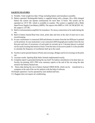 18
SALIENT FEATURES
1) Portable. Total weight less than 18 Kgs including battery and transducer assembly.
2) Battery operated. Rechargeable battery is supplied along with a charger. On a fully charged
battery the system can operate continuously for more than 12 hours. The system can be
operated on 110 V DC, which is available in coaches. The system is supplied with a Multi
Input Power Supply Cum Battery (MIPS) .The input to this MIPS is 110V AC/DC&220V AC,
the output is 12V DC.
3) Built in instrumentation amplifier for transducer. No messy connections to be made during the
run.
4) Built in battery backed Real time clock, prints date and time at the start of each run to ease
record keeping.
5) In case a tachometer is connected, KM and distance in meters from the last KM post is printed
on the printout .In case tachometer is not connected ,KM telegraph post number from the last
Km post and time of occurrence of each peak (in seconds up to 2 decimal places) is printed
out for easily locating bad stretch of track. From the time of successive peaks it is also possible
to calculate the frequency of oscillations built up in the coach.
6) Facility to print ground features (Points and crossings, Bridges and level crossing) on the print
out.
7) Accurate results. Sperling Ride Index formula implemented exactly.
8) Complete report is generated during the run itself. No tedious calculations to be done later on.
Facility for printing AEN /PWI wise summary reports at the end of the run using the data
stored in the battery backed ram.
9) Stores data during the run in battery backed CMOS RAM, which can be transferred to a
computer at the end of the run for analysis with the help of software.
10) Simple operation. Can be operated by semi-skilled staff also.
11) Rugged, does not require air conditioning.
 