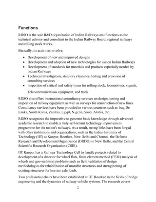 2
Functions
RDSO is the sole R&D organization of Indian Railways and functions as the
technical advisor and consultant to the Indian Railway Board, regional railways
and rolling stock works.
Basically, its activities involve:
 Development of new and improved designs
 Development and adoption of new technologies for use on Indian Railways
 Development of standards for materials and products especially needed by
Indian Railways
 Technical investigation, statutory clearance, testing and provision of
consulting services
 Inspection of critical and safety items for rolling stock, locomotives, signals,
Telecommunications equipment, and track
RDSO also offers international consultancy services on design, testing and
inspection of railway equipment as well as surveys for construction of new lines.
Consultancy services have been provided to various countries such as Iraq, Sri
Lanka, South Korea, Zambia, Egypt, Nigeria, Saudi Arabia, etc.
RDSO recognizes the imperative to generate basic knowledge through advanced
academic research to enable a truly self-reliant technology improvement
programme for the nation's railways. As a result, strong links have been forged
with other institutions and organizations, such as the Indian Institutes of
Technology (IIT) at Kanpur, Roorkee, New Delhi and Chennai, the Defense
Research and Development Organization (DRDO) in New Delhi, and the Central
Scientific Research Organization (CSIR).
IIT Kanpur has a Railway Technology Cell to handle projects related to
development of a detector for wheel flats, finite element method (FEM) analysis of
wheels and geo-technical problems such as field validation of design
methodologies for rehabilitation of unstable structures and strengthening of
existing structures for heavier axle loads.
Two professorial chairs have been established at IIT Roorkee in the fields of bridge
engineering and the dynamics of railway vehicle systems. The research covers
 
