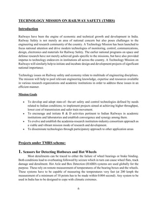 6
TECHNOLOGY MISSION ON RAILWAY SAFETY (TMRS)
Introduction
Railways have been the engine of economic and technical growth and development in India.
Railway Safety is not merely an area of national concern but also poses challenges to the
engineering and research community of the country. A Technology Mission has been launched to
focus national attention and drive modern technologies of monitoring, control, communications,
design, electronics and materials for Railway Safety. The earlier national programs on space and
defense research have not merely achieved goals specific to the missions, but have also provided
impetus to technology endeavors in institutions all across the country. A Technology Mission on
Railways will similarly help to initiate and incubate design and development projects of significant
national importance.
Technology issues on Railway safety and economy relate to multitude of engineering disciplines.
The mission will help to pool relevant engineering knowledge, expertise and resources available
in various research organizations and academic institutions in order to address these issues in an
efficient manner.
Mission Goals
 To develop and adopt state-of- the-art safety and control technologies defined by needs
related to Indian conditions; to implement projects aimed at achieving higher throughput,
lower cost of transmission and safer train movement.
 To encourage and initiate R & D activities pertinent to Indian Railways in academic
institutions and laboratories and establish convergence and synergy among them.
 To evolve and establish the academia-research institution-industry consortium approach as
a viable and vibrant mission mode of research and development.
 To disseminate technologies through participatory approach to other application areas
Projects under TMRS scheme:
1. Sensors for Detecting Hotboxes and Hot Wheels
Most derailments can be traced to either the failure of wheel bearings or brake binding.
Both conditions lead to overheating followed by seizure which in turn can cause wheel flats, track
damage and derailment. Hot Axle and Box Detection (HABD) systems are used globally for the
purpose. These rely on remote measurement of temperatures of the bearing boxes and the wheels.
These systems have to be capable of measuring the temperatures very fast (at 200 kmph the
measurement of a minimum of 10 points has to be made within 0.004 second). Any system to be
used in India has to be designed to cope with climatic extremes.
 