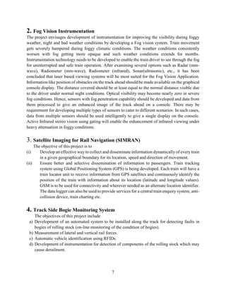 7
2. Fog Vision Instrumentation
The project envisages development of instrumentation for improving the visibility during foggy
weather, night and bad weather conditions by developing a Fog vision system. Train movement
gets severely hampered during foggy climatic conditions. The weather conditions consistently
worsen with fog getting more opaque and such weather conditions extends for months.
Instrumentation technology needs to be developed to enable the train driver to see through the fog
for uninterrupted and safe train operation. After examining several options such as Radar (mm-
wave), Radiometer (mm-wave), Radiometer (infrared), Sonar(ultrasonic), etc., it has been
concluded that laser based viewing systems will be most suited for the Fog Vision Application.
Information like position of obstacles on the track ahead should be made available on the graphical
console display. The distance covered should be at least equal to the normal distance visible due
to the driver under normal night conditions. Optical visibility may become nearly zero in severe
fog conditions. Hence, sensors with fog penetration capability should be developed and data from
them processed to give an enhanced image of the track ahead on a console. There may be
requirement for developing multiple types of sensors to cater to different scenarios. In such cases,
data from multiple sensors should be used intelligently to give a single display on the console.
Active Infrared stereo vision using gating will enable the enhancement of infrared viewing under
heavy attenuation in foggy conditions.
3. Satellite Imaging for Rail Navigation (SIMRAN)
The objective of this project is to
(i) Develop an effective way to collect and disseminate information dynamically of every train
in a given geographical boundary for its location, speed and direction of movement.
(ii) Ensure better and selective dissemination of information to passengers. Train tracking
system using Global Positioning System (GPS) is being developed. Each train will have a
train locator unit to receive information from GPS satellites and continuously identify the
position of the train with information about its location (latitude and longitude values).
GSM is to be used for connectivity and wherever needed as an alternate location identifier.
The data logger can also be used to provide services for a central train enquiry system, anti-
collision device, train charting etc.
4. Track Side Bogie Monitoring System
The objectives of this project include
a) Development of an automated system to be installed along the track for detecting faults in
bogies of rolling stock (on-line monitoring of the condition of bogies).
b) Measurement of lateral and vertical rail forces.
c) Automatic vehicle identification using RFIDs.
d) Development of instrumentation for detection of components of the rolling stock which may
cause derailment.
 