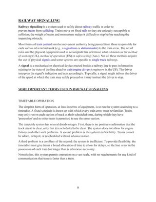 8
RAILWAY SIGNALLING
Railway signalling is a system used to safely direct railway traffic in order to
prevent trains from colliding. Trains move on fixed rails so they are uniquely susceptible to
collision; the weight of trains and momentum makes it difficult to stop before reaching the
impending obstacle.
Most forms of train control involve movement authority being passed from those responsible for
each section of a rail network (e.g., a signalman or stationmaster) to the train crew. The set of
rules and the physical equipment used to accomplish this determine what is known as the method
of working (UK), method of operation (US) or safeworking (Aus.). Not all these methods require
the use of physical signals and some systems are specific to single track railways.
A signal is a mechanical or electrical device erected beside a railway line to pass information
relating to the state of the line ahead to train/engine drivers (engineers in the US). The driver
interprets the signal's indication and acts accordingly. Typically, a signal might inform the driver
of the speed at which the train may safely proceed or it may instruct the driver to stop.
SOME IMPORTANT TERMS USED IN RAILWAY SIGNALLING
TIMETABLE OPERATION
The simplest form of operation, at least in terms of equipment, is to run the system according to a
timetable. A fixed schedule is drawn up with which every train crew must be familiar. Trains
may only run on each section of track at their scheduled time, during which they have
'possession' and no other train is permitted to use the same section.
The timetable system has several disadvantages. First, there is no positive confirmation that the
track ahead is clear, only that it is scheduled to be clear. The system does not allow for engine
failures and other such problems. A second problem is the system's inflexibility. Trains cannot
be added, delayed, or rescheduled without advance notice.
A third problem is a corollary of the second: the system is inefficient. To provide flexibility, the
timetable must give trains a broad allocation of time to allow for delays, so the line is not in the
possession of each train for longer than is otherwise necessary.
Nonetheless, this system permits operation on a vast scale, with no requirements for any kind of
communication that travels faster than a train.
 