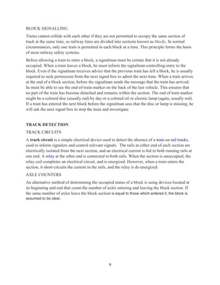 9
BLOCK SIGNALLING
Trains cannot collide with each other if they are not permitted to occupy the same section of
track at the same time, so railway lines are divided into sections known as blocks. In normal
circumstances, only one train is permitted in each block at a time. This principle forms the basis
of most railway safety systems.
Before allowing a train to enter a block, a signalman must be certain that it is not already
occupied. When a train leaves a block, he must inform the signalman controlling entry to the
block. Even if the signalman receives advice that the previous train has left a block, he is usually
required to seek permission from the next signal box to admit the next train. When a train arrives
at the end of a block section, before the signalman sends the message that the train has arrived,
he must be able to see the end-of-train marker on the back of the last vehicle. This ensures that
no part of the train has become detached and remains within the section. The end of train marker
might be a colored disc (usually red) by day or a colored oil or electric lamp (again, usually red).
If a train has entered the next block before the signalman sees that the disc or lamp is missing, he
will ask the next signal box to stop the train and investigate.
TRACK DETECTION
TRACK CIRCUITS
A track circuit is a simple electrical device used to detect the absence of a train on rail tracks,
used to inform signalers and control relevant signals. The rails at either end of each section are
electrically isolated from the next section, and an electrical current is fed to both running rails at
one end. A relay at the other end is connected to both rails. When the section is unoccupied, the
relay coil completes an electrical circuit, and is energized. However, when a train enters the
section, it short-circuits the current in the rails, and the relay is de-energized.
AXLE COUNTERS
An alternative method of determining the occupied status of a block is using devices located at
its beginning and end that count the number of axles entering and leaving the block section. If
the same number of axles leave the block section is equal to those which entered it, the block is
assumed to be clear.
 
