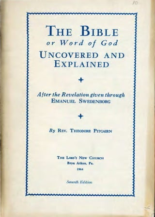 THE BIBLE
or Word of God
UNCOVERED AND
EXPLAINED
+
After the Revelation given through
EMANUEL SWEDENBORG
+
B31 REV. THEODORE PITCAIRN
THB LoRD's Nsw CHURCH
Bryn Athyn, Pa.
1964
Sevenih Edition
I
 