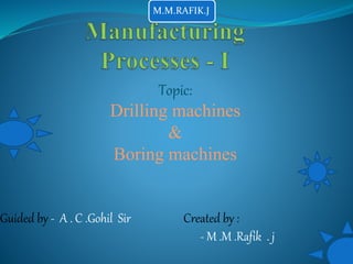 Topic:
Drilling machines
&
Boring machines
Guided by - A . C .Gohil Sir Created by :
- M .M .Rafik . j
M.M.RAFIK.J
 