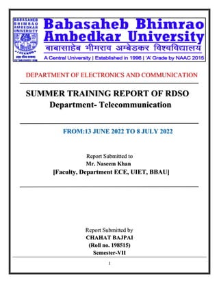 1
DEPARTMENT OF ELECTRONICS AND COMMUNICATION
SUMMER TRAINING REPORT OF RDSO
Department- Telecommunication
FROM:13 JUNE 2022 TO 8 JULY 2022
Report Submitted to
Mr. Naseem Khan
[Faculty, Department ECE, UIET, BBAU]
Report Submitted by
CHAHAT BAJPAI
(Roll no. 198515)
Semester-VII
 