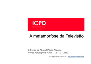 1 | jfa@ua.pt, almeida@ua.pt | ICPD | 12-10-2012   A metamorfose da televisão




                                        A metamorfose da Televisão


                                     J. Ferraz de Abreu | Pedro Almeida
                                     Novos Paradigmas ICPD | 12 - 10 – 2012
                                                            R&D group on Social iTV - http://socialitv.web.ua.pt
       [1]
 