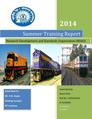 2014 
Submitted By- 
Navin Dixit 
Roll No. 1105251025 
B.Tech(ME) 
Submitted On- 
3/10/2014 
Summer Training Report 
Research Development and Standards Organisation (RDSO) 
Submitted To- 
Mr. H.N. Gupta 
(Visiting Faculty) 
IET Lucknow 