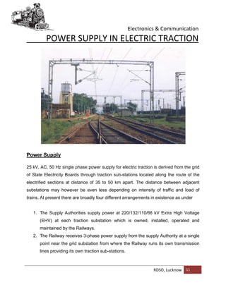 Electronics & Communication
RDSO, Lucknow 11
POWER SUPPLY IN ELECTRIC TRACTION
Power Supply
25 kV, AC, 50 Hz single phase power supply for electric traction is derived from the grid
of State Electricity Boards through traction sub-stations located along the route of the
electrified sections at distance of 35 to 50 km apart. The distance between adjacent
substations may however be even less depending on intensity of traffic and load of
trains. At present there are broadly four different arrangements in existence as under
1. The Supply Authorities supply power at 220/132/110/66 kV Extra High Voltage
(EHV) at each traction substation which is owned, installed, operated and
maintained by the Railways.
2. The Railway receives 3-phase power supply from the supply Authority at a single
point near the grid substation from where the Railway runs its own transmission
lines providing its own traction sub-stations.
 