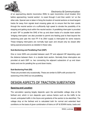 Electronics & Communication
RDSO, Lucknow 16
of an approaching electric locomotive /EMU to open locomotive circuit breaker (DJ)
before approaching ‘neutral section’. to coast through it and then switch ‘on’ on the
other side. Special care is taken in fixing the location of neutral sections on level tangent
tracks far away from signals level crossing gates etc to ensure that the train coasts
through the neutral section at a sufficiently high speed to obviate the possibility of its
stopping and getting stuck within the neutral section. A paralleling interrupter is provided
at each ‘SP’ to parallel the OHE of the up and down tracks of a double track section
‘bridging interrupters’ are also provided to permit one feeding post to feed beyond the
sectioning post upto the next FP if its 25kV supply is interrupted for some reasons
These bridging interrupters are normally kept open and should only be closed after
taking special precautions as detailed in these rules.
Sub-Sectioning and Paralleling Post (SSP)
One or more SSPs are provided between each FP and adjacent SP depending upon
the distance between them. In a double track section. Normally three interrupters are
provided at each SSP i.e. two connecting the adjacent subsectors of up and down
tracks and one for paralling the up and down tracks.
Sub-Sectioning Post (SS)
These are provided only occasionally. These are similar to SSPs with provision for
sectioning of the OHE but not paralleling.
DESIGN ASPECTS OF TRACTION SUBSTATION
Spacing and Location
The sub-station spacing largely depends upon the permissible voltage drop at the
farthest end, which in turn depends upon various factors such as the traffic to be
moved, anticipated traffic in the future and gradients of the section to be electrified. The
voltage drop at the farthest end is calculated both for normal and extended feed
conditions on the basis of given combination of trains on UP & DOWN tracks, loads and
 