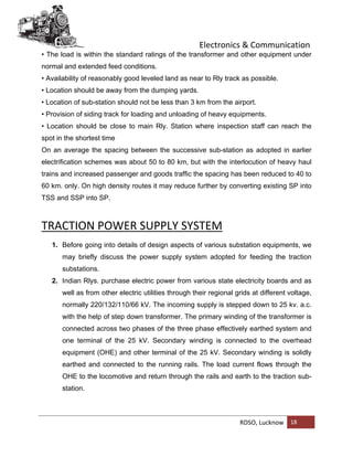 Electronics & Communication
RDSO, Lucknow 18
• The load is within the standard ratings of the transformer and other equipment under
normal and extended feed conditions.
• Availability of reasonably good leveled land as near to Rly track as possible.
• Location should be away from the dumping yards.
• Location of sub-station should not be less than 3 km from the airport.
• Provision of siding track for loading and unloading of heavy equipments.
• Location should be close to main Rly. Station where inspection staff can reach the
spot in the shortest time
On an average the spacing between the successive sub-station as adopted in earlier
electrification schemes was about 50 to 80 km, but with the interlocution of heavy haul
trains and increased passenger and goods traffic the spacing has been reduced to 40 to
60 km. only. On high density routes it may reduce further by converting existing SP into
TSS and SSP into SP.
TRACTION POWER SUPPLY SYSTEM
1. Before going into details of design aspects of various substation equipments, we
may briefly discuss the power supply system adopted for feeding the traction
substations.
2. Indian Rlys. purchase electric power from various state electricity boards and as
well as from other electric utilities through their regional grids at different voltage,
normally 220/132/110/66 kV. The incoming supply is stepped down to 25 kv. a.c.
with the help of step down transformer. The primary winding of the transformer is
connected across two phases of the three phase effectively earthed system and
one terminal of the 25 kV. Secondary winding is connected to the overhead
equipment (OHE) and other terminal of the 25 kV. Secondary winding is solidly
earthed and connected to the running rails. The load current flows through the
OHE to the locomotive and return through the rails and earth to the traction sub-
station.
 