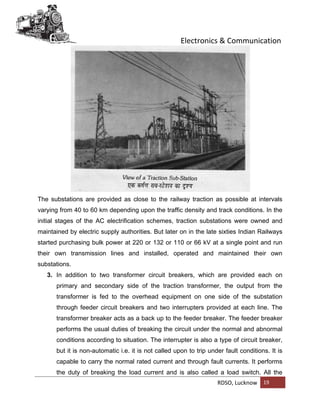Electronics & Communication
RDSO, Lucknow 19
The substations are provided as close to the railway traction as possible at intervals
varying from 40 to 60 km depending upon the traffic density and track conditions. In the
initial stages of the AC electrification schemes, traction substations were owned and
maintained by electric supply authorities. But later on in the late sixties Indian Railways
started purchasing bulk power at 220 or 132 or 110 or 66 kV at a single point and run
their own transmission lines and installed, operated and maintained their own
substations.
3. In addition to two transformer circuit breakers, which are provided each on
primary and secondary side of the traction transformer, the output from the
transformer is fed to the overhead equipment on one side of the substation
through feeder circuit breakers and two interrupters provided at each line. The
transformer breaker acts as a back up to the feeder breaker. The feeder breaker
performs the usual duties of breaking the circuit under the normal and abnormal
conditions according to situation. The interrupter is also a type of circuit breaker,
but it is non-automatic i.e. it is not called upon to trip under fault conditions. It is
capable to carry the normal rated current and through fault currents. It performs
the duty of breaking the load current and is also called a load switch. All the
 