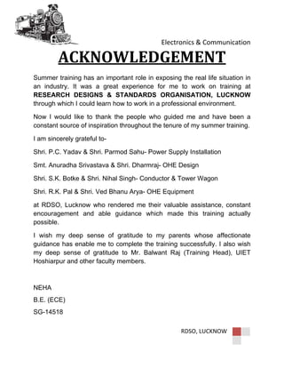 Electronics & Communication
RDSO, LUCKNOW
ACKNOWLEDGEMENT
Summer training has an important role in exposing the real life situation in
an industry. It was a great experience for me to work on training at
RESEARCH DESIGNS & STANDARDS ORGANISATION, LUCKNOW
through which I could learn how to work in a professional environment.
Now I would like to thank the people who guided me and have been a
constant source of inspiration throughout the tenure of my summer training.
I am sincerely grateful to-
Shri. P.C. Yadav & Shri. Parmod Sahu- Power Supply Installation
Smt. Anuradha Srivastava & Shri. Dharmraj- OHE Design
Shri. S.K. Botke & Shri. Nihal Singh- Conductor & Tower Wagon
Shri. R.K. Pal & Shri. Ved Bhanu Arya- OHE Equipment
at RDSO, Lucknow who rendered me their valuable assistance, constant
encouragement and able guidance which made this training actually
possible.
I wish my deep sense of gratitude to my parents whose affectionate
guidance has enable me to complete the training successfully. I also wish
my deep sense of gratitude to Mr. Balwant Raj (Training Head), UIET
Hoshiarpur and other faculty members.
NEHA
B.E. (ECE)
SG-14518
 