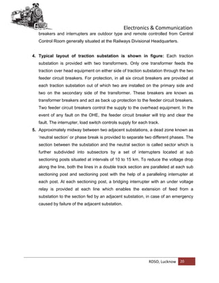Electronics & Communication
RDSO, Lucknow 20
breakers and interrupters are outdoor type and remote controlled from Central
Control Room generally situated at the Railways Divisional Headquarters.
4. Typical layout of traction substation is shown in figure: Each traction
substation is provided with two transformers. Only one transformer feeds the
traction over head equipment on either side of traction substation through the two
feeder circuit breakers. For protection, in all six circuit breakers are provided at
each traction substation out of which two are installed on the primary side and
two on the secondary side of the transformer. These breakers are known as
transformer breakers and act as back up protection to the feeder circuit breakers.
Two feeder circuit breakers control the supply to the overhead equipment. In the
event of any fault on the OHE, the feeder circuit breaker will trip and clear the
fault. The interrupter, load switch controls supply for each track.
5. Approximately midway between two adjacent substations, a dead zone known as
‘neutral section’ or phase break is provided to separate two different phases. The
section between the substation and the neutral section is called sector which is
further subdivided into subsectors by a set of interrupters located at sub
sectioning posts situated at intervals of 10 to 15 km. To reduce the voltage drop
along the line, both the lines in a double track section are paralleled at each sub
sectioning post and sectioning post with the help of a paralleling interrupter at
each post. At each sectioning post, a bridging interrupter with an under voltage
relay is provided at each line which enables the extension of feed from a
substation to the section fed by an adjacent substation, in case of an emergency
caused by failure of the adjacent substation.
 