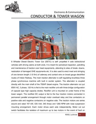 Electronics & Communication
RDSO, Lucknow 21
CONDUCTOR & TOWER WAGON
8 Wheeler Diesel Electric Tower Car (DETC) is self- propelled 4 axle bidirectional
vehicles with driving cabins at both ends. It is meant for periodical inspection, patrolling
and maintenance of traction over head equipments, attending to sites of break- downs,
restoration of damaged OHE equipments etc. It is also used to erect mast and stringing
of one tension length (1.6 Km) of catenary and contact wire on broad gauge electrified
routes of Indian Railway. The main traction alternator is self regulating brushless three
phase synchronous machine with built in exciter system. The alternator is coupled
directly with the main shaft of the 700HP diesel engine. The traction alternator out put
650V AC, 3 phase, 120 Hz is fed to the main rectifier unit with three bridge configuration
of capsule type high capacity diodes. Rectifier unit is mounted on under frame of the
tower wagon. The rectified DC output is fed to the four traction motors connected in
permanent parallel arrangement through motor overload relay and line contactors on
positive side and negative contactors on negative side. The traction motors are series
wound and rated 167 kW, 535 Volt, 340 Amps and 1260 RPM with nose suspension
mounting arrangement. Each motor drives each axle independently. Motor cut out
switch facilitates the isolation of maximum up to two motors in the event of fault on
 
