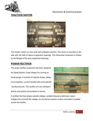 Electronics & Communication
RDSO, Lucknow 24
TRACTION MOTOR
The traction motor is a four pole self ventilated machine. The motor is mounted on the
axle with the help of sleeve suspension bearings. The transverse movement is limited
by the flanges of the axle suspension bearings.
POWER RECTIFIER
The power rectifier equipment has been designed
for Diesel Electric Tower Wagon for running on
broad gauge. It consists of capsule diodes, relays,
micro-switches, current transformers and potential
transformers etc. The rectifier unit can withstand
shocks and actions encountered in service.
It rectifies the three phase variable voltage, variable frequency alternator output
voltage into a smooth DC voltage, for driving four traction motors connected in parallel
across the rectifier.
 