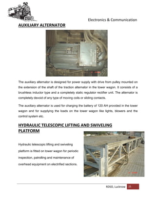 Electronics & Communication
RDSO, Lucknow 25
AUXILIARY ALTERNATOR
The auxiliary alternator is designed for power supply with drive from pulley mounted on
the extension of the shaft of the traction alternator in the tower wagon. It consists of a
brushless inductor type and a completely static regulator rectifier unit. The alternator is
completely devoid of any type of moving coils or sliding contacts.
The auxiliary alternator is used for charging the battery of 120 AH provided in the tower
wagon and for supplying the loads on the tower wagon like lights, blowers and the
control system etc.
HYDRAULIC TELESCOPIC LIFTING AND SWIVELING
PLATFORM
Hydraulic telescopic lifting and swiveling
platform is fitted on tower wagon for periodic
inspection, patrolling and maintenance of
overhead equipment on electrified sections.
 