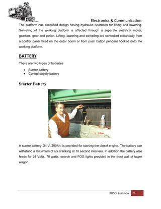 Electronics & Communication
RDSO, Lucknow 26
The platform has simplified design having hydraulic operation for lifting and lowering.
Swiveling of the working platform is affected through a separate electrical motor,
gearbox, gear and pinion. Lifting, lowering and swiveling are controlled electrically from
a control panel fixed on the outer boom or from push button pendent hooked onto the
working platform.
BATTERY
There are two types of batteries
 Starter battery
 Control supply battery
Starter Battery
A starter battery, 24 V, 290Ah, is provided for starting the diesel engine. The battery can
withstand a maximum of six cranking at 10 second intervals. In addition the battery also
feeds for 24 Volts, 70 watts, search and FOG lights provided in the front wall of tower
wagon.
 