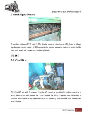 Electronics & Communication
RDSO, Lucknow 27
Control Supply Battery
A constant voltage of 115 volts (± 5%) dc at a maximum load current 74 Amps is utilized
for charging control battery of 120 Ah capacity, control supply for motoring, coach lights,
fans, cab head, tail, marker and flasher lights etc.
DG SET
7.5 KVA DG set
7.5 KVA DG set with 3 phase 415 volts AC output is provided for drilling machine in
work shop room and supply for control panel for lifting, lowering and swiveling of
platform with hydraulically operated ram for attending maintenance and breakdown
works at site.
 