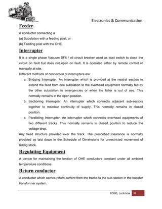 Electronics & Communication
RDSO, Lucknow 31
Feeder
A conductor connecting a
(a) Substation with a feeding post, or
(b) Feeding post with the OHE.
Interrupter
It is a single phase Vacuum SF6 / oil circuit breaker used as load switch to close the
circuit on fault but does not open on fault. It is operated either by remote control or
manually at site.
Different methods of connection of interrupters are:
a. Bridging Interrupter: An interrupter which is provided at the neutral section to
extend the feed from one substation to the overhead equipment normally fed by
the other substation in emergencies or when the latter is out of use. This
normally remains in the open position.
b. Sectioning Interrupter: An interrupter which connects adjacent sub-sectors
together to maintain continuity of supply. This normally remains in closed
position.
c. Paralleling Interrupter: An interrupter which connects overhead equipments of
two different tracks. This normally remains in closed position to reduce the
voltage drop.
Any fixed structure provided over the track. The prescribed clearance is normally
provided as laid down in the Schedule of Dimensions for unrestricted movement of
rolling stock.
Regulating Equipment
A device for maintaining the tension of OHE conductors constant under all ambient
temperature conditions.
Return conductor
A conductor which carries return current from the tracks to the sub-station in the booster
transformer system.
 
