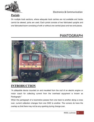 Electronics & Communication
RDSO, Lucknow 32
Portals
On multiple track sections, where adequate track centres are not available and tracks
cannot be slewed, ports are used. Each portal consists of two fabricated uprights and
one fabricated boom consisting of with or without one central piece and two end pieces.
PANTOGRAPH
INTRODUCTION
“A collapsible device mounted on and insulated from the roof of an electric engine or
motor coach for collecting current from the overhead equipment is known as
Pantograph.”
When the pantograph of a locomotive passes from one track to another along a cross
over, current collection changes from one OHE to another. The runners do have the
overlap so that there may not be any sparking during change over.
 