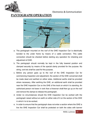 Electronics & Communication
RDSO, Lucknow 33
PANTOGRAPH OPERATION
a. The pantograph mounted on the roof of the OHE Inspection Car is electrically
bonded to the under frame by means of a cable connection. This cable
connection should be checked before starting any operation for checking and
adjustment of OHE.
b. The pantograph should normally be kept in the fully lowered position and
clamped securely by means of the special clamp provided for the purpose. No
string, cord etc shall be used for this purpose.
c. Before any person goes up to the roof of the OHE Inspection Car for
commencing Inspection and adjustment, the section of the OHE concerned shall
be made dead and earthed on either sides. Additional earths shall be provided
where necessary. After earthing the OHE, an additional earth shall be provided
near the OHE Inspection Car on the OHE of the track on which it is standing. An
authorized person not lower in rank than a linesman shall then go up on the roof
and remove the clamps to release the pantograph.
d. Under no circumstances should the OHE Inspection Car be worked with the
pantograph raised without an earth on either side of it on the section of the OHE
in which it is to be worked.
e. In order to ensure that the pantograph does not enter a section where the OHE is
live the OHE Inspection Car shall be protected on both the sides with banner
 