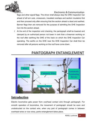 Electronics & Communication
RDSO, Lucknow 34
flags and other signal flags. The driver shall always stop the OHE Inspection Car
ahead of all turn outs, crossovers, insulated overlaps and section insulators first
and then proceed only after ensuring that the section ahead is dead and earthed.
Banner flags then are removed for the purpose of admitting the OHE Inspection
Car into the section ahead.
f. At the end of the inspection and checking, the pantograph shall be lowered and
clamped by an authorized person not lower in rank than a linesman working on
the roof after earthing the OHE of the track on which the OHE Inspection Car
operating. The earths on the OHE near the OHE Inspection Car shall then be
removed after all persons working on the roof have come down.
PANTOGRAPH ENTANGLEMENT
Introduction
Electric locomotive gets power from overhead contact wire through pantograph. For
smooth operation of locomotive, the movement of pantograph should be even and
unobstructed on the contact wire, when any part of pantograph comes in between
overhead wires or vice versa, panto entanglement takes place.
 
